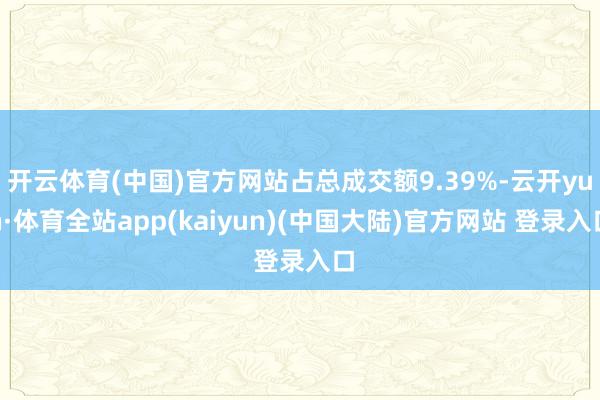 开云体育(中国)官方网站占总成交额9.39%-云开yun·体育全站app(kaiyun)(中国大陆)官方网站 登录入口