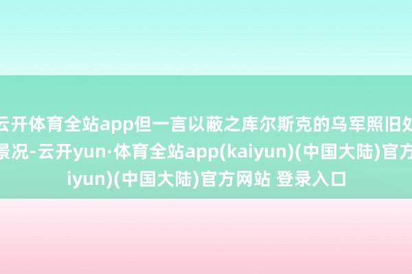 云开体育全站app但一言以蔽之库尔斯克的乌军照旧处在稳步鞭策的景况-云开yun·体育全站app(kaiyun)(中国大陆)官方网站 登录入口