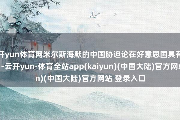 开yun体育网米尔斯海默的中国胁迫论在好意思国具有等闲影响力-云开yun·体育全站app(kaiyun)(中国大陆)官方网站 登录入口