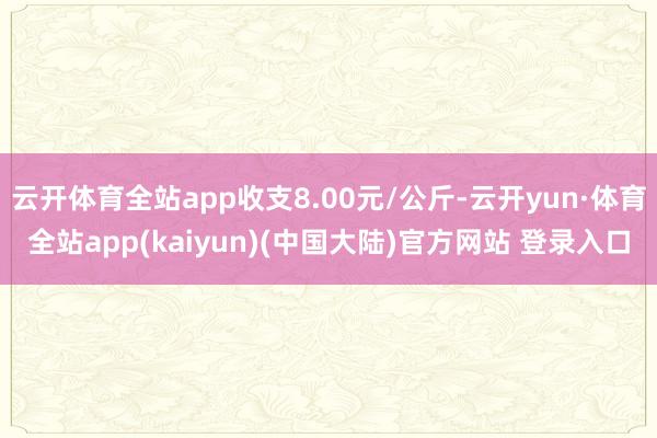 云开体育全站app收支8.00元/公斤-云开yun·体育全站app(kaiyun)(中国大陆)官方网站 登录入口