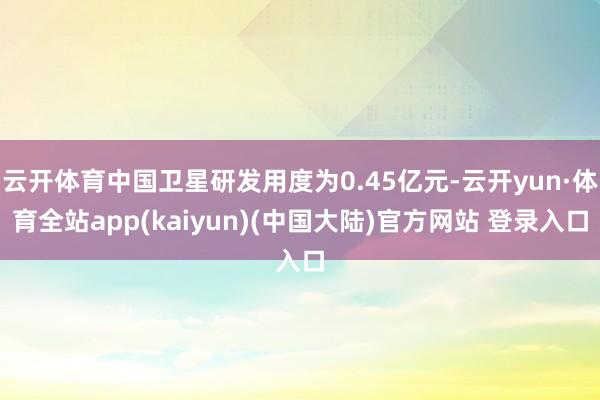 云开体育中国卫星研发用度为0.45亿元-云开yun·体育全站app(kaiyun)(中国大陆)官方网站 登录入口