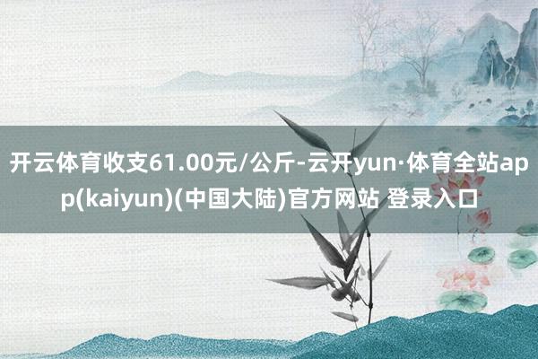 开云体育收支61.00元/公斤-云开yun·体育全站app(kaiyun)(中国大陆)官方网站 登录入口