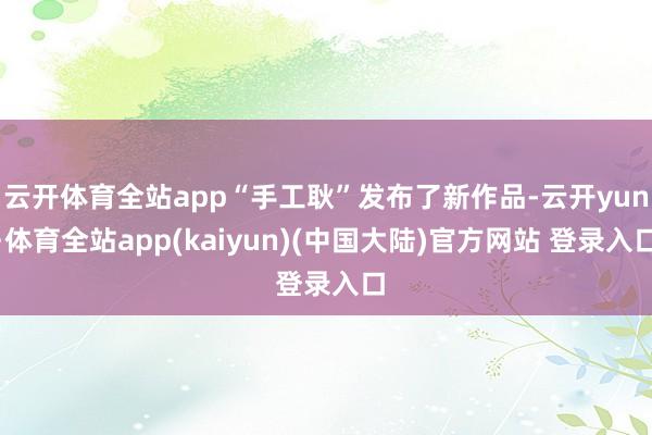 云开体育全站app“手工耿”发布了新作品-云开yun·体育全站app(kaiyun)(中国大陆)官方网站 登录入口