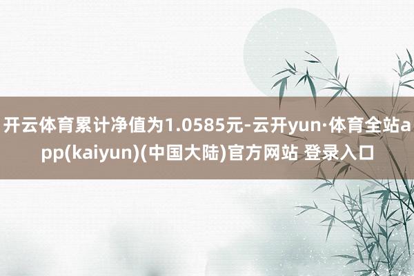 开云体育累计净值为1.0585元-云开yun·体育全站app(kaiyun)(中国大陆)官方网站 登录入口