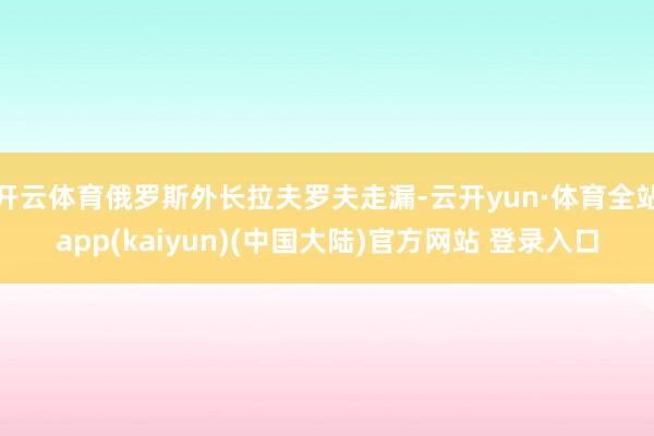 开云体育俄罗斯外长拉夫罗夫走漏-云开yun·体育全站app(kaiyun)(中国大陆)官方网站 登录入口