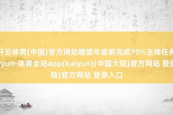 开云体育(中国)官方网站瞻望年底前完成70%主体任务-云开yun·体育全站app(kaiyun)(中国大陆)官方网站 登录入口