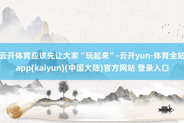 云开体育应该先让大家“玩起来”-云开yun·体育全站app(kaiyun)(中国大陆)官方网站 登录入口