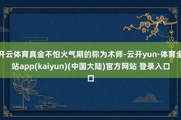 开云体育真金不怕火气期的称为术师-云开yun·体育全站app(kaiyun)(中国大陆)官方网站 登录入口