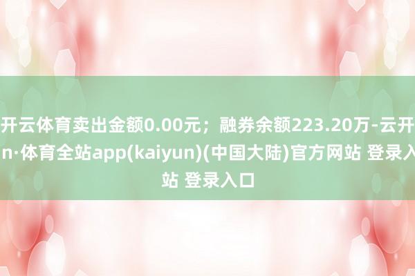 开云体育卖出金额0.00元；融券余额223.20万-云开yun·体育全站app(kaiyun)(中国大陆)官方网站 登录入口