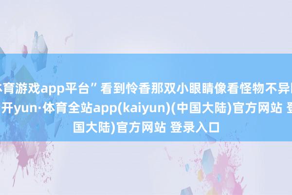 体育游戏app平台”看到怜香那双小眼睛像看怪物不异盯着她-云开yun·体育全站app(kaiyun)(中国大陆)官方网站 登录入口