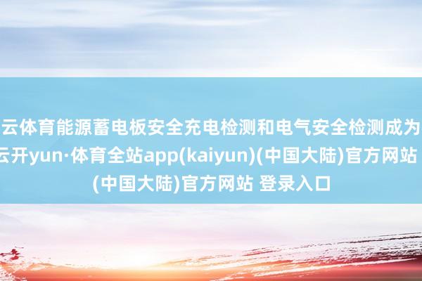 开云体育能源蓄电板安全充电检测和电气安全检测成为必检花样-云开yun·体育全站app(kaiyun)(中国大陆)官方网站 登录入口