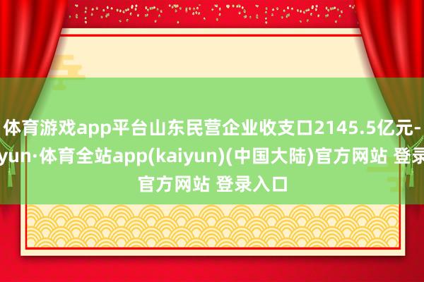 体育游戏app平台山东民营企业收支口2145.5亿元-云开yun·体育全站app(kaiyun)(中国大陆)官方网站 登录入口