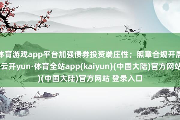 体育游戏app平台加强债券投资端庄性；照章合规开展投资来回-云开yun·体育全站app(kaiyun)(中国大陆)官方网站 登录入口
