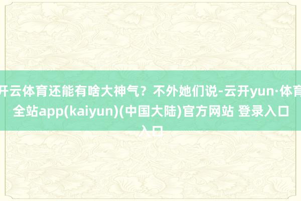 开云体育还能有啥大神气？不外她们说-云开yun·体育全站app(kaiyun)(中国大陆)官方网站 登录入口