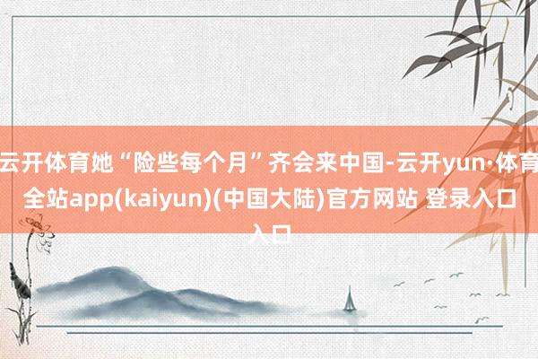 云开体育她“险些每个月”齐会来中国-云开yun·体育全站app(kaiyun)(中国大陆)官方网站 登录入口