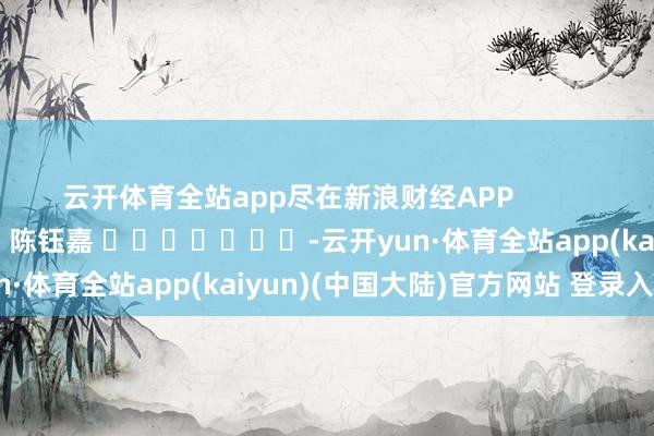 云开体育全站app尽在新浪财经APP            						拖累裁剪：陈钰嘉 							-云开yun·体育全站app(kaiyun)(中国大陆)官方网站 登录入口