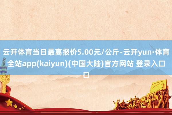 云开体育当日最高报价5.00元/公斤-云开yun·体育全站app(kaiyun)(中国大陆)官方网站 登录入口