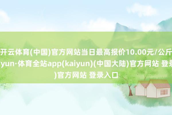 开云体育(中国)官方网站当日最高报价10.00元/公斤-云开yun·体育全站app(kaiyun)(中国大陆)官方网站 登录入口