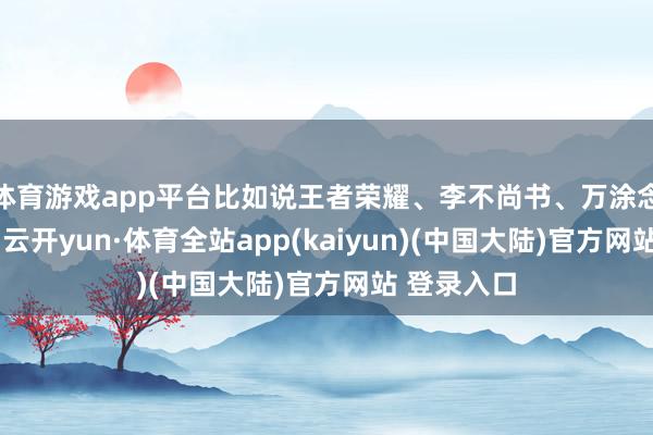 体育游戏app平台比如说王者荣耀、李不尚书、万涂念念瑞等等-云开yun·体育全站app(kaiyun)(中国大陆)官方网站 登录入口