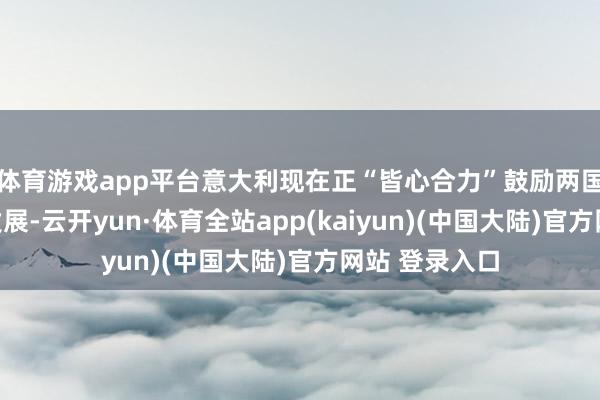 体育游戏app平台意大利现在正“皆心合力”鼓励两国之间的关系发展-云开yun·体育全站app(kaiyun)(中国大陆)官方网站 登录入口