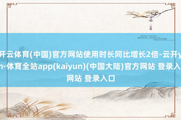 开云体育(中国)官方网站使用时长同比增长2倍-云开yun·体育全站app(kaiyun)(中国大陆)官方网站 登录入口