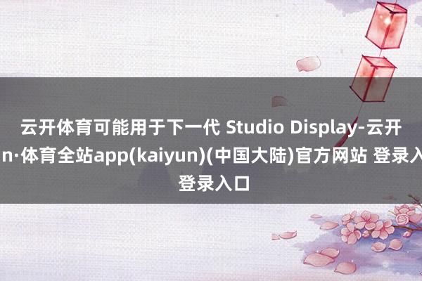 云开体育可能用于下一代 Studio Display-云开yun·体育全站app(kaiyun)(中国大陆)官方网站 登录入口