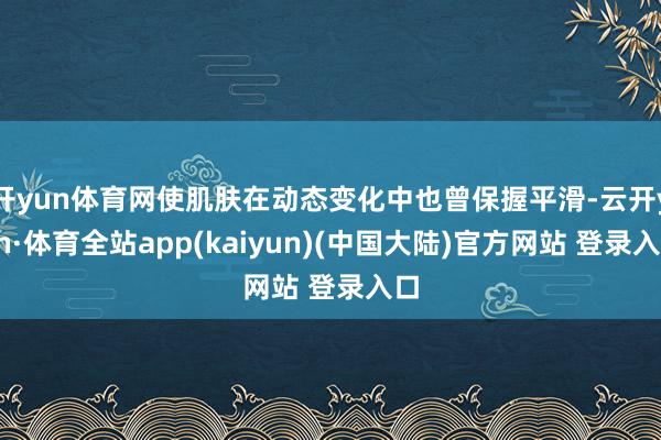 开yun体育网使肌肤在动态变化中也曾保握平滑-云开yun·体育全站app(kaiyun)(中国大陆)官方网站 登录入口