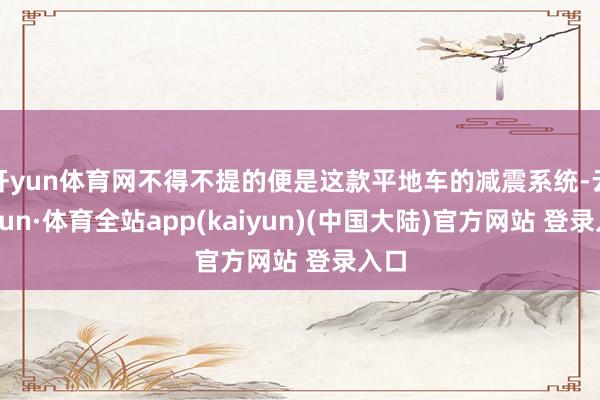 开yun体育网不得不提的便是这款平地车的减震系统-云开yun·体育全站app(kaiyun)(中国大陆)官方网站 登录入口