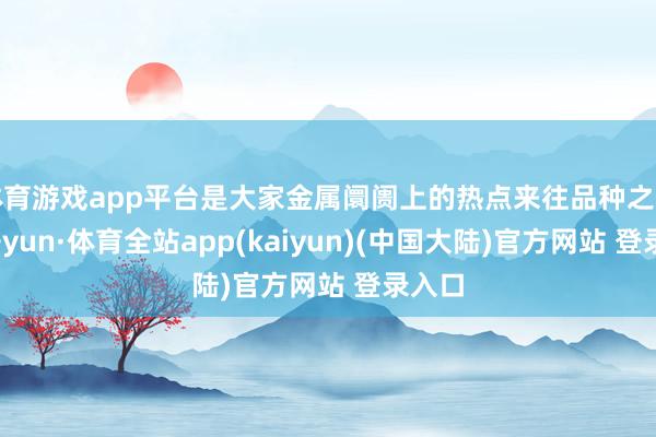 体育游戏app平台是大家金属阛阓上的热点来往品种之一-云开yun·体育全站app(kaiyun)(中国大陆)官方网站 登录入口