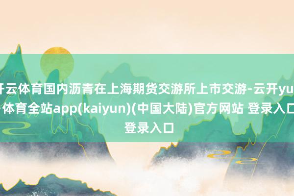 开云体育国内沥青在上海期货交游所上市交游-云开yun·体育全站app(kaiyun)(中国大陆)官方网站 登录入口