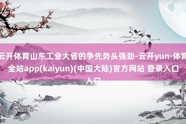 云开体育山东工业大省的争先势头强劲-云开yun·体育全站app(kaiyun)(中国大陆)官方网站 登录入口