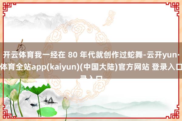 开云体育我一经在 80 年代就创作过蛇舞-云开yun·体育全站app(kaiyun)(中国大陆)官方网站 登录入口
