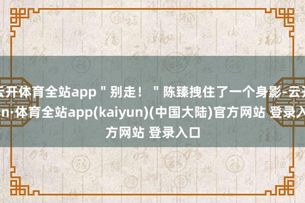 云开体育全站app＂别走！＂陈臻拽住了一个身影-云开yun·体育全站app(kaiyun)(中国大陆)官方网站 登录入口
