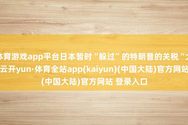 体育游戏app平台日本暂时“躲过”的特朗普的关税“大棒”挫折-云开yun·体育全站app(kaiyun)(中国大陆)官方网站 登录入口