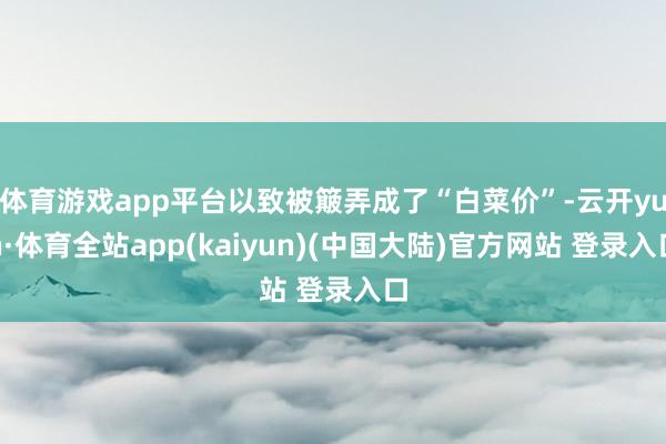 体育游戏app平台以致被簸弄成了“白菜价”-云开yun·体育全站app(kaiyun)(中国大陆)官方网站 登录入口