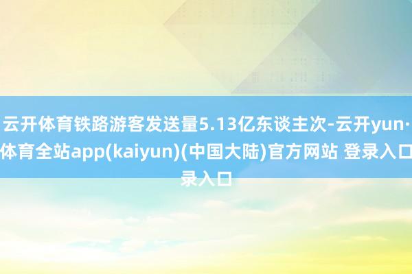 云开体育铁路游客发送量5.13亿东谈主次-云开yun·体育全站app(kaiyun)(中国大陆)官方网站 登录入口