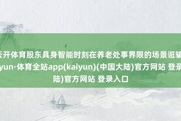 云开体育股东具身智能时刻在养老处事界限的场景诳骗-云开yun·体育全站app(kaiyun)(中国大陆)官方网站 登录入口