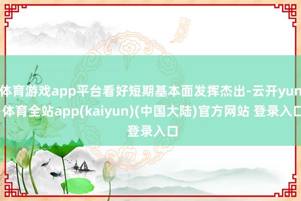 体育游戏app平台看好短期基本面发挥杰出-云开yun·体育全站app(kaiyun)(中国大陆)官方网站 登录入口