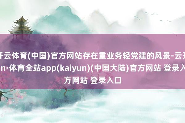开云体育(中国)官方网站存在重业务轻党建的风景-云开yun·体育全站app(kaiyun)(中国大陆)官方网站 登录入口