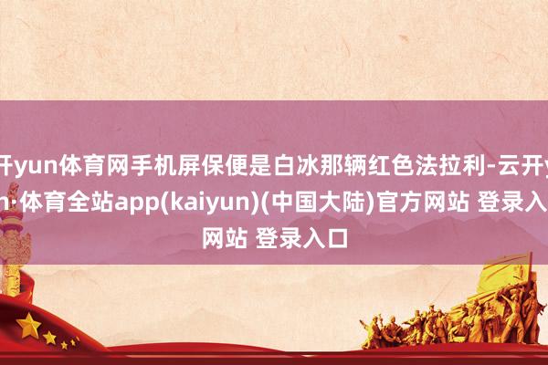 开yun体育网手机屏保便是白冰那辆红色法拉利-云开yun·体育全站app(kaiyun)(中国大陆)官方网站 登录入口
