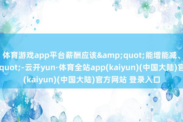 体育游戏app平台薪酬应该&quot;能增能减、能高能低&quot;-云开yun·体育全站app(kaiyun)(中国大陆)官方网站 登录入口