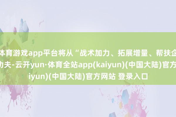体育游戏app平台将从“战术加力、拓展增量、帮扶企业”三方面下功夫-云开yun·体育全站app(kaiyun)(中国大陆)官方网站 登录入口