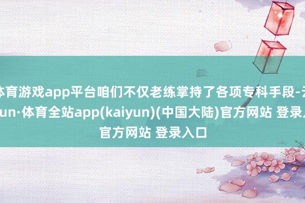 体育游戏app平台咱们不仅老练掌持了各项专科手段-云开yun·体育全站app(kaiyun)(中国大陆)官方网站 登录入口