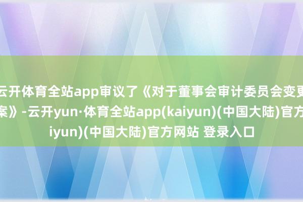 云开体育全站app审议了《对于董事会审计委员会变更部分委员的议案》-云开yun·体育全站app(kaiyun)(中国大陆)官方网站 登录入口