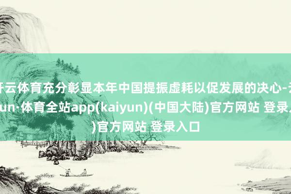 开云体育充分彰显本年中国提振虚耗以促发展的决心-云开yun·体育全站app(kaiyun)(中国大陆)官方网站 登录入口