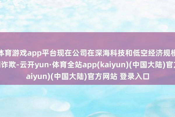 体育游戏app平台现在公司在深海科技和低空经济规模暂未有干系时刻诈欺-云开yun·体育全站app(kaiyun)(中国大陆)官方网站 登录入口