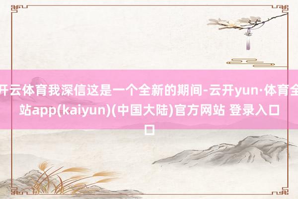 开云体育我深信这是一个全新的期间-云开yun·体育全站app(kaiyun)(中国大陆)官方网站 登录入口