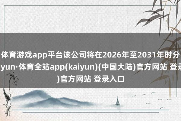 体育游戏app平台该公司将在2026年至2031年时分-云开yun·体育全站app(kaiyun)(中国大陆)官方网站 登录入口